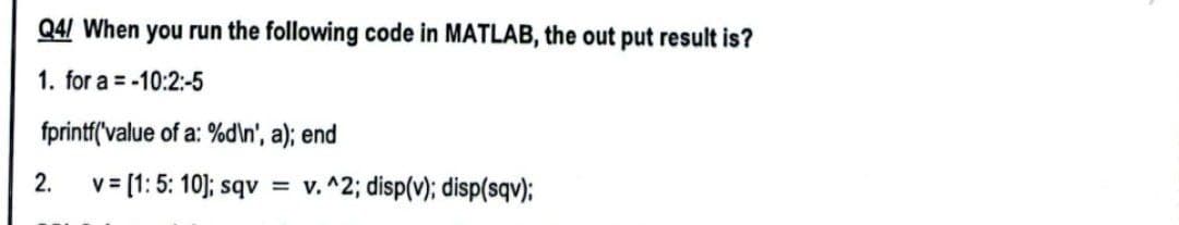 Q4/ When you run the following code in MATLAB, the output result is?
1. for a = -10:2:-5
fprintf('value of a: %d\n', a); end
2.
v=[1: 5:10]; sqv = v. ^2; disp(v); disp(sqv);