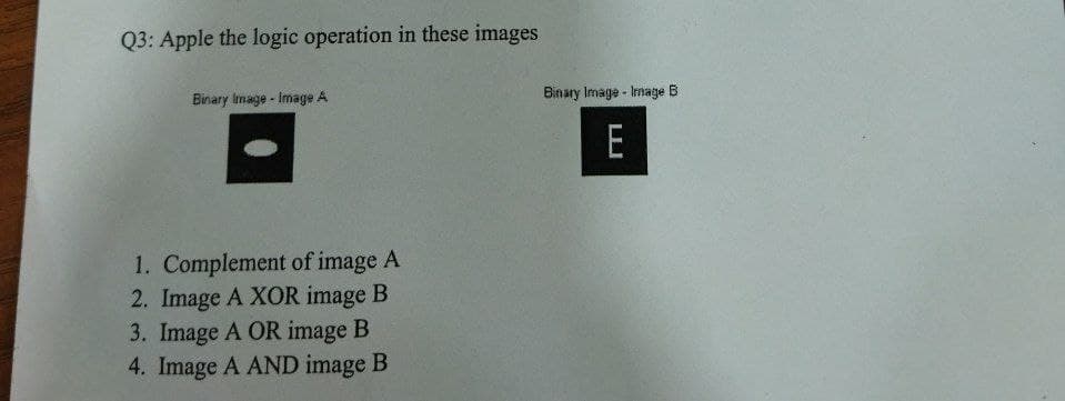 Q3: Apple the logic operation in these images
Binary Image Image A
1. Complement of image A
2. Image A XOR image B
3. Image A OR image B
4. Image A AND image B
Binary Image - Immage B
E