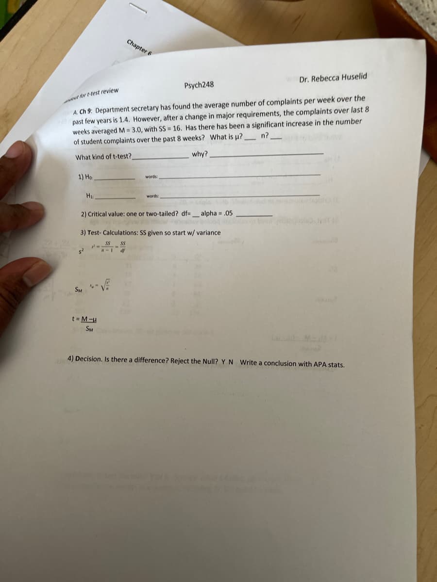 Chapter 6
Dr. Rebecca Huselid
Psych248
A. Ch 9: Department secretary has found the average number of complaints per week over the
past few years is 1.4. However, after a change in major requirements, the complaints over last 8
weeks averaged M = 3.0, with SS = 16. Has there has been a significant increase in the number
of student complaints over the past 8 weeks? What is p?
ENt for t-test review
n?
why?
What kind of t-test?
1) Ho:
words:
H
words:
2) Critical value: one or two-tailed? df=_ alpha = .05
3) Test- Calculations: SS given so start w/ variance
SS
SS
-1 df
SM
t = M-u
SM
4) Decision, Is there a difference? Reject the Null? Y N Write a conclusion with APA stats.
Yo
