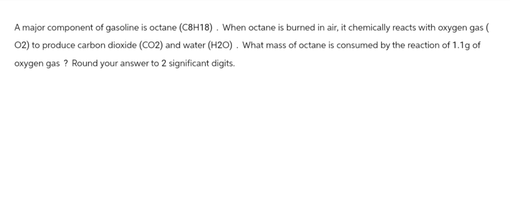A major component of gasoline is octane (C8H18) . When octane is burned in air, it chemically reacts with oxygen gas (
02) to produce carbon dioxide (CO2) and water (H20). What mass of octane is consumed by the reaction of 1.1g of
oxygen gas? Round your answer to 2 significant digits.