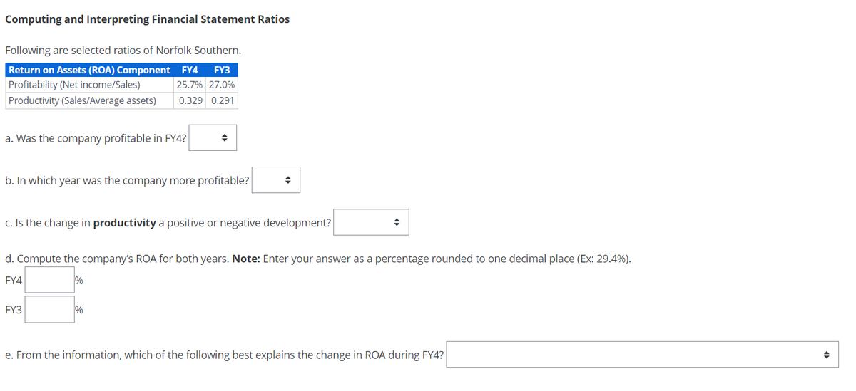 Computing and Interpreting Financial Statement Ratios
Following are selected ratios of Norfolk Southern.
Return on Assets (ROA) Component
Profitability (Net income/Sales)
FY4 FY3
25.7% 27.0%
Productivity (Sales/Average assets)
0.329 0.291
a. Was the company profitable in FY4?
÷
b. In which year was the company more profitable?
÷
c. Is the change in productivity a positive or negative development?
÷
d. Compute the company's ROA for both years. Note: Enter your answer as a percentage rounded to one decimal place (Ex: 29.4%).
FY4
%
FY3
%
e. From the information, which of the following best explains the change in ROA during FY4?