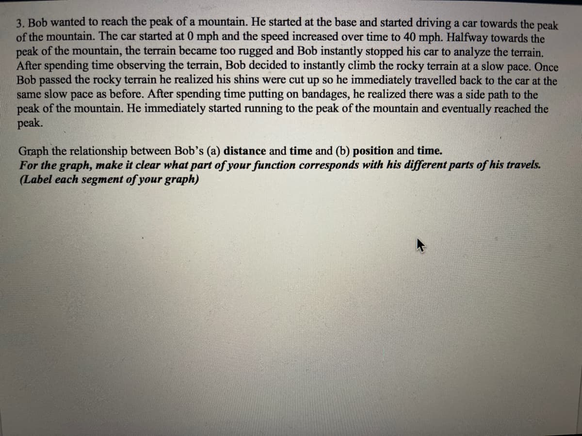 3. Bob wanted to reach the peak of a mountain. He started at the base and started driving a car towards the peak
of the mountain. The car started at 0 mph and the speed increased over time to 40 mph. Halfway towards the
peak of the mountain, the terrain became too rugged and Bob instantly stopped his car to analyze the terrain.
After spending time observing the terrain, Bob decided to instantly climb the rocky terrain at a slow pace. Once
Bob passed the rocky terrain he realized his shins were cut up so he immediately travelled back to the car at the
same slow pace as before. After spending time putting on bandages, he realized there was a side path to the
peak of the mountain. He immediately started running to the peak of the mountain and eventually reached the
peak.
Graph the relationship between Bob's (a) distance and time and (b) position and time.
For the graph, make it clear what part of your function corresponds with his different parts of his travels.
(Label each segment of your graph)
