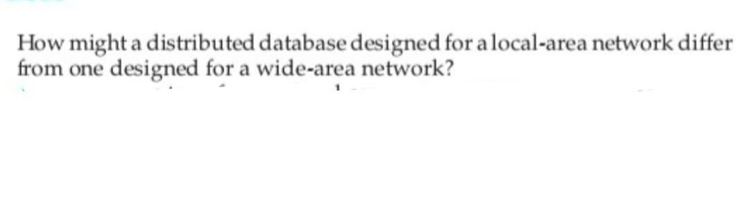 How might a distributed database designed for a local-area network differ
from one designed for a wide-area network?