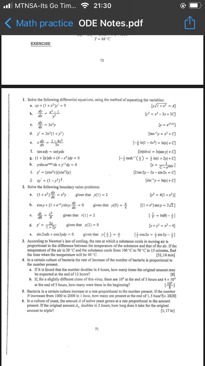 ull MTNSA-Its Go Tim... ? 21:30
( Math practice
ODE Notes.pdf
T- 68 °C
EXERCISE
70
1. Solve the following differential equations, using the method of separating the variables:
a. xy + (1 +x² )»' = 0
I+x = 4]
[y' = x - 3x + 3C]
by
- 3x²y
ly - ec]
c.
d. y = 3x²(1 +y²)
[tan-ly = x³ + C]
e.
*de
(- In[1 – 4v²| - Inþe| + C]
f. tanxdy = cotydx
g. (1 +2y)dx + (4 –x² )dy = 0
h. ysinxec0 dx +y'dy = 0
i. y = (cos?x)(cos²2y)
j. xy' - (1 - y²)+.
2. Solve the following boundary value problems:
[In|sinx| = In/sec y +C]
[-놀tanh-' (솔)- Inl +2y + C]
[y =
[2 tan 2y – 2x – sin 2x = C]
[sin"ly = Infx| + C]
a. (1+x') - x?y
given that y(1) = 2
[ - 4(1 +x')]
b. cosy+ (1 + e*) siny.
given that y(0) = 4
[(1 + e*) secy = 2/2]
c.
given that r(1) = 2
If - loiui = †]
d. y - T
y+y? = x² - 4]
given that y(2) = 0
It cos 2x = + sin 3y –
3. According to Newton's law of cooling, the rate at which a substance cools in moving air is
proportional to the difference between the temperature of the substance and that of the air. If the
temperature of the air is 30 °C and the substance cools from 100 °C to 70 °C in 15 minutes, find
[52,16 min]
4. In a certain culture of bacteria the rate of increase of the number of bacteria is proportional to
sin 2xdx + cos 3ydy -0
given that y($) = Í
e.
the time when the temperature will be 40 *C.
the number present.
a. If it is found that the number doubles in 4 hours, how many times the original amount may
[8]
b. If, for a slightly different clone of this virus, there are 10ª at the end of 3 hours and 4 x 104
be expected at the end of 12 hours?
at the end of 5 hours, how many were there in the beginning?
5. Bacteria in a certain culture increase at a rate proportional to the number present. If the number
N increases from 1000 to 2000 in 1 hour, how many are present at the end of 1,5 hour?[ 2828]
6. In a culture of yeast, the amount A of active yeast grows at a rate proportional to the amount
present. If the original amount A, doubles in 2 hours, how long does it take for the original
amount to triple?
[3,17 hr]
71
