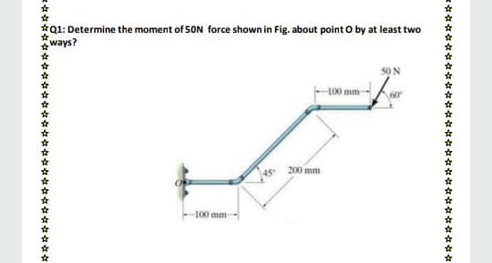 *Q1: Determine the moment of 50N force shown in Fig. about point O by at least two
* ways?
50 N
100 mm-
60
45
200 mm
100 mm
***
