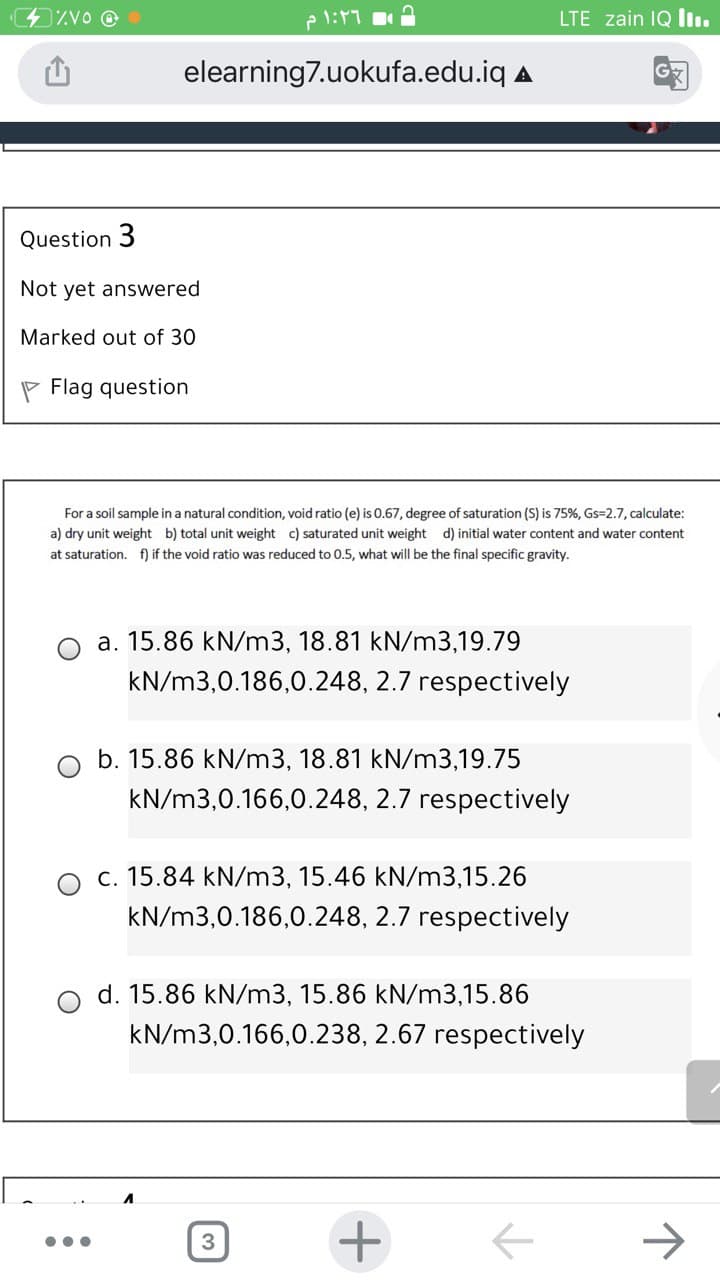 ZVo @
e l:11
LTE zain IQ Iı.
elearning7.uokufa.edu.iq A
Question 3
Not yet answered
Marked out of 30
P Flag question
For a soil sample in a natural condition, void ratio (e) is 0.67, degree of saturation (S) is 75%, Gs=2.7, calculate:
a) dry unit weight b) total unit weight c) saturated unit weight d) initial water content and water content
at saturation. f) if the void ratio was reduced to 0.5, what will be the final specific gravity.
a. 15.86 kN/m3, 18.81 kN/m3,19.79
kN/m3,0.186,0.248, 2.7 respectively
b. 15.86 kN/m3, 18.81 kN/m3,19.75
kN/m3,0.166,0.248, 2.7 respectively
c. 15.84 kN/m3, 15.46 kN/m3,15.26
kN/m3,0.186,0.248, 2.7 respectively
d. 15.86 kN/m3, 15.86 kN/m3,15.86
kN/m3,0.166,0.238, 2.67 respectively
->
