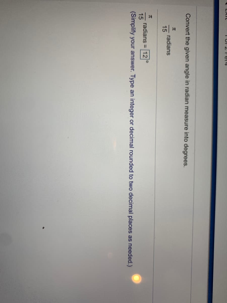 TUI 2 Fe14
Convert the given angle in radian measure into degrees.
radians
15
radians = 12
15
(Simplify your answer. Type an integer or decimal rounded to two decimal places as needed.)
