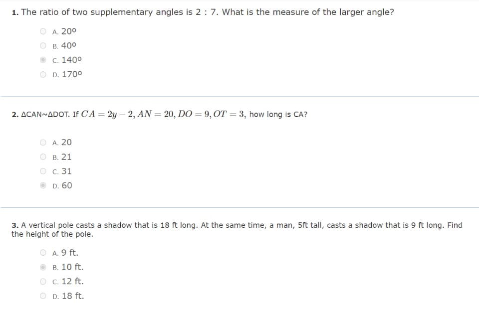 1. The ratio of two supplementary angles is 2: 7. What is the measure of the larger angle?
A. 20⁰
B. 40⁰
c. 1400
D. 170⁰
2. ACAN~ADOT. If CA = 2y - 2, AN = 20, DO = 9, OT = 3, how long is CA?
A. 20
B. 21
c. 31
D. 60
3. A vertical pole casts a shadow that is 18 ft long. At the same time, a man, 5ft tall, casts a shadow that is 9 ft long. Find
the height of the pole.
A. 9 ft.
B. 10 ft.
c. 12 ft.
D. 18 ft.