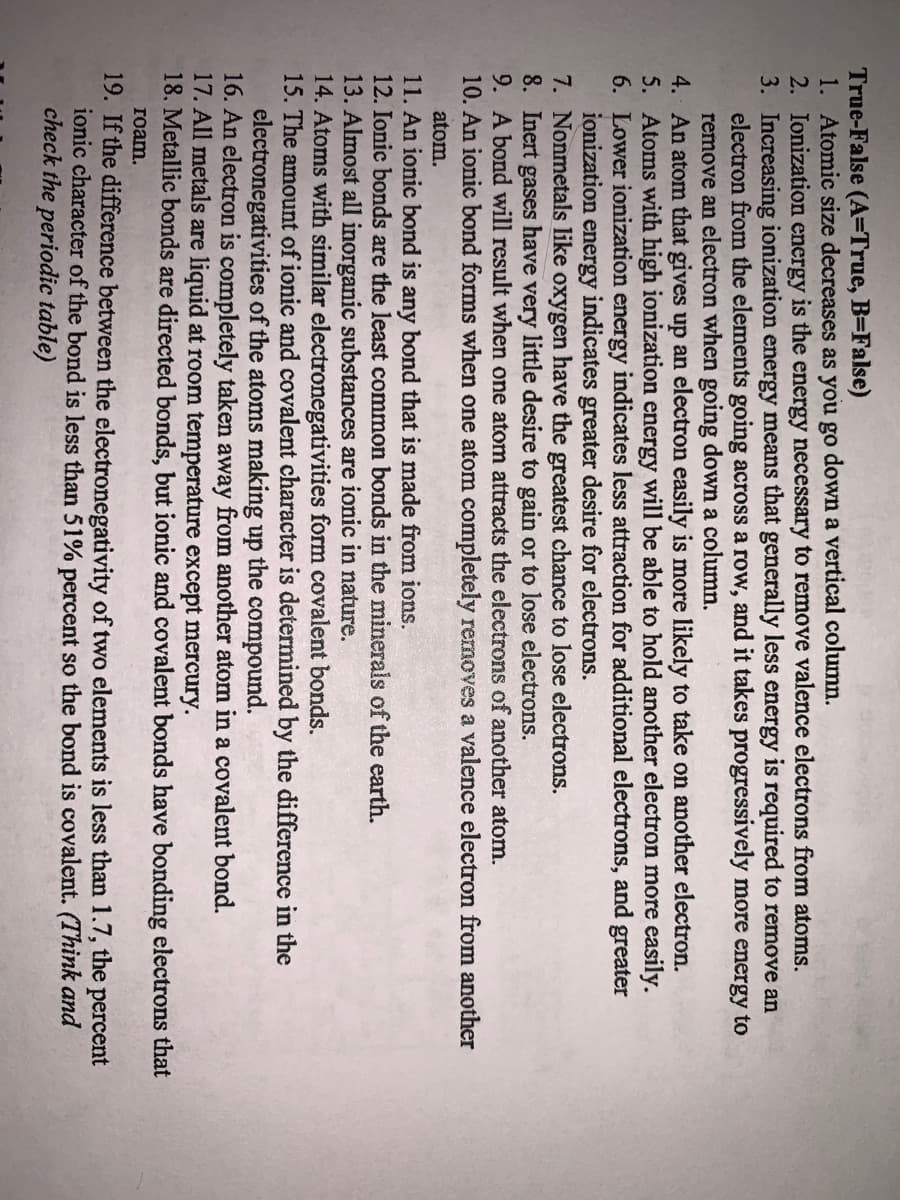 True-False (A=True, B=False)
1. Atomic size decreases as you go down a vertical column.
2. Ionization energy is the energy necessary to remove valence electrons from atoms.
3. Increasing ionization energy means that generally less energy is required to remove an
electron from the elements going across a row, and it takes progressively more energy to
remove an electron when going down a column.
4. An atom that gives up an electron easily is more likely to take on another electron.
5. Atoms with high ionization energy will be able to hold another electron more easily.
6. Lower ionization energy indicates less attraction for additional electrons, and greater
ionization energy indicates greater desire for electrons.
7. Nonmetals like oxygen have the greatest chance to lose electrons.
8. Inert
9. A bond will result when one atom attracts the electrons of another atom.
10. An ionic bond forms when one atom completely removes a valence electron from another
gases
have
very
little desire to gain or to lose electrons.
atom.
11. An ionic bond is any bond that is made from ions.
12. Ionic bonds are the least common bonds in the minerals of the earth.
13. Almost all inorganic substances are ionic in nature.
14. Atoms with similar electronegativities form covalent bonds.
15. The amount of ionic and covalent character is determined by the difference in the
electronegativities of the atoms making up the compound.
16. An electron is completely taken away from another atom in a covalent bond.
17. All metals are liquid at room temperature except mercury.
18. Metallic bonds are directed bonds, but ionic and covalent bonds have bonding electrons that
roam.
19. If the difference between the electronegativity of two elements is less than 1.7, the percent
ionic character of the bond is less than 51% percent so the bond is covalent. (Think and
check the periodic table)
