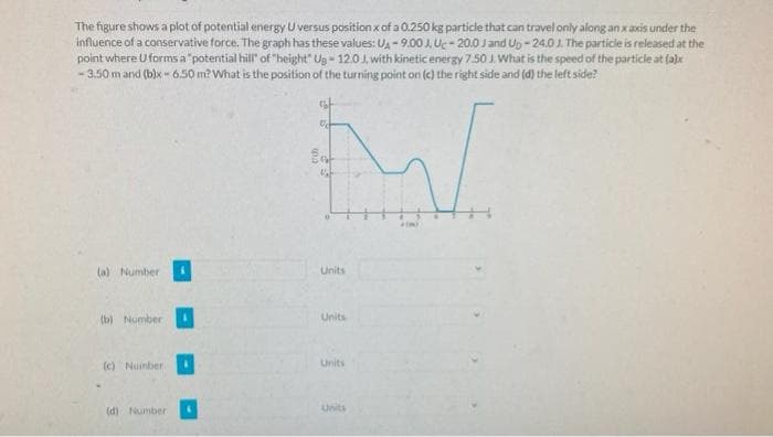 The figure shows a plot of potential energy U versus position x of a 0.250 kg particle that can travel only along an x axis under the
influence of a conservative force. The graph has these values: UA-9.00 J, Uc-20.0 J and Up-24.01. The particle is released at the
point where U forms a "potential hill" of "height" Ug- 12.0 J, with kinetic energy 7.50 J. What is the speed of the particle at (a)x
-3.50 m and (b)x-6.50 m? What is the position of the turning point on (c) the right side and (d) the left side?
W
Ent
(a) Number
(b) Number
(c) Number.
(d) Number
U
Units
Units
Units
Units