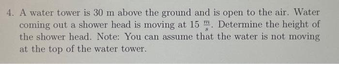 4. A water tower is 30 m above the ground and is open to the air. Water
coming out a shower head is moving at 15. Determine the height of
the shower head. Note: You can assume that the water is not moving
at the top of the water tower.