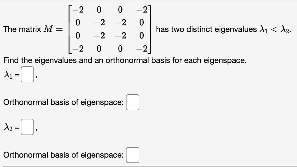 0
0
-2 -2 0
-2 -2
0
2 0
0 -2
Find the eigenvalues and an orthonormal basis for each eigenspace.
A₁:
The matrix M
=
-
1₂ = ₁
-2
0
0
Orthonormal basis of eigenspace:
Orthonormal basis of eigenspace:
has two distinct eigenvalues X₁ < d₂.