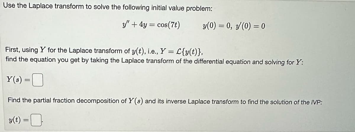 Use the Laplace transform to solve the following initial value problem:
y' + 4y = cos(7t)
y(0) = 0, y (0) = 0
First, using Y for the Laplace transform of y(t), i.e., Y = L{y(t)},
find the equation you get by taking the Laplace transform of the differential equation and solving for Y:
Y(s) =
Find the partial fraction decomposition of Y(s) and its inverse Laplace transform to find the solution of the IVP:
y(t) =