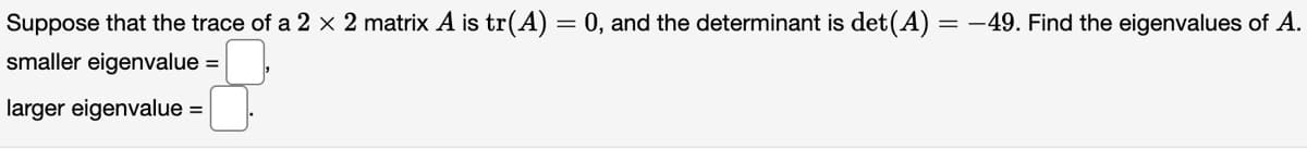 Suppose that the trace of a 2 x 2 matrix A is tr(A) =
=
0, and the determinant is det(A) = -49. Find the eigenvalues of A.
smaller eigenvalue =
larger eigenvalue =