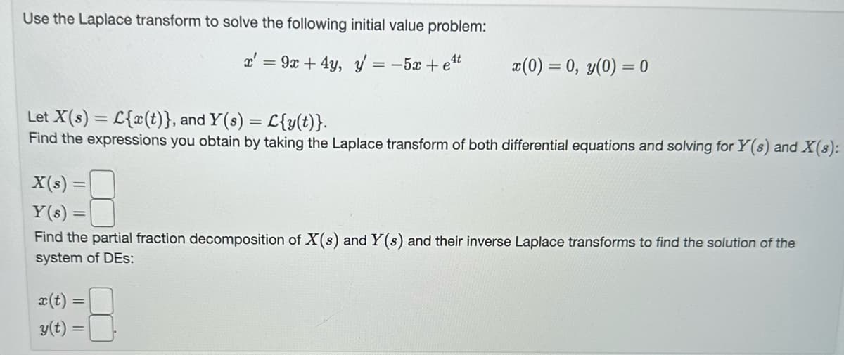 Use the Laplace transform to solve the following initial value problem:
x' = 9x + 4y, y = -5x + et
x(0) = 0, y(0) = 0
Let X (s) = {x(t)}, and Y(s) = L{y(t)}.
Find the expressions you obtain by taking the Laplace transform of both differential equations and solving for Y(s) and X(s):
X(s) =
Y(s) =
Find the partial fraction decomposition of X(s) and Y(s) and their inverse Laplace transforms to find the solution of the
system of DES:
x(t)
y(t) =