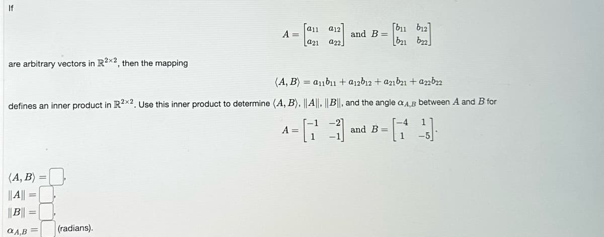 If
are arbitrary vectors in R2x2, then the mapping
(A, B)
||A|| =
|| B||
A,B
A =
(radians).
[a11 a12]
a21 a22
(A, B) = a11b11 + a12b12 + a21b21 + a22b22
defines an inner product in R2X2. Use this inner product to determine (A, B), ||A||, ||B||, and the angle A,B between A and B for
13
A =
and B =
[b11 b12]
[b21 b22
and B =
-4 1
1 -5