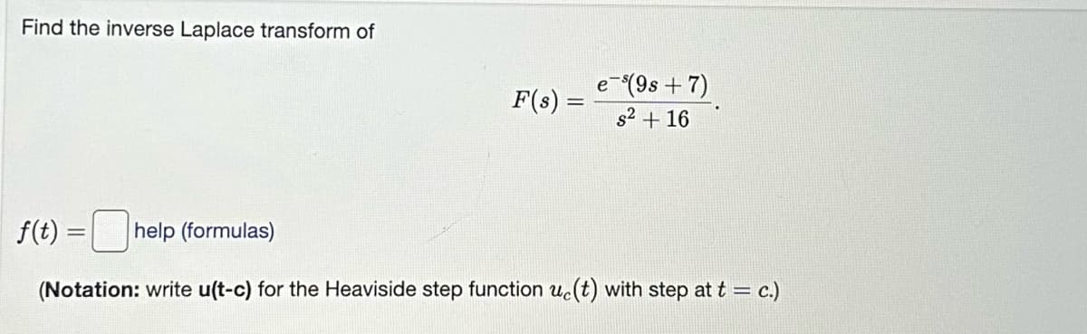 Find the inverse Laplace transform of
F(s) =
f(t)
e-³(9s+7)
s² + 16
help (formulas)
(Notation: write u(t-c) for the Heaviside step function uc(t) with step at t = c.)