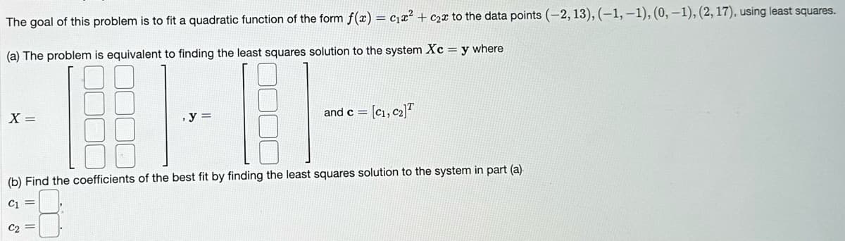 The goal of this problem is to fit a quadratic function of the form f(x) = c₁x² + c₂x to the data points (-2, 13), (-1,-1), (0, -1), (2, 17), using least squares.
(a) The problem is equivalent to finding the least squares solution to the system Xc = y where
·EFIL
, y =
(b) Find the coefficients of the best fit by finding the least squares solution to the system in part (a)
C1
C₂
X =
and c = [C₁, C₂]T