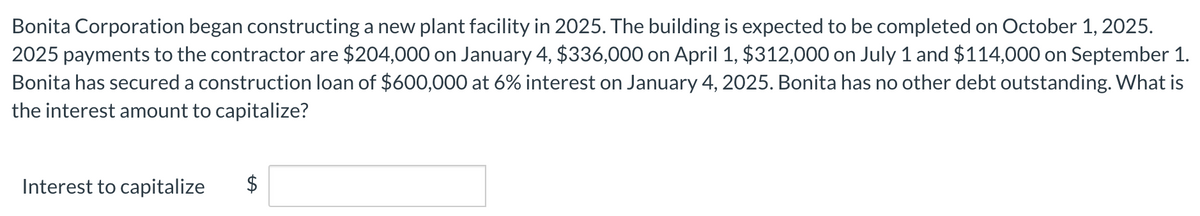 Bonita Corporation began constructing a new plant facility in 2025. The building is expected to be completed on October 1, 2025.
2025 payments to the contractor are $204,000 on January 4, $336,000 on April 1, $312,000 on July 1 and $114,000 on September 1.
Bonita has secured a construction loan of $600,000 at 6% interest on January 4, 2025. Bonita has no other debt outstanding. What is
the interest amount to capitalize?
Interest to capitalize $