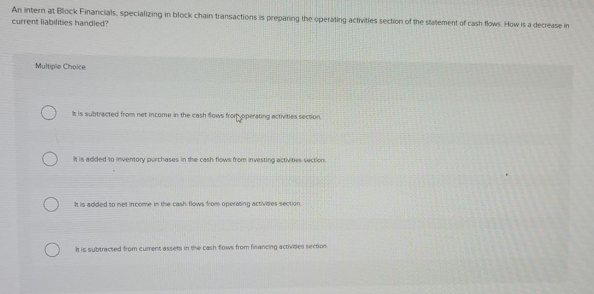 An intern at Block Financials, specializing in block chain transactions is preparing the operating activities section of the statement of cash flows. How is a decrease in
current liabilities handled?
Multiple Choice
It is subtracted from net income in the cash flows fror operating activities section.
It is added to inventory purchases in the cash flows from investing activities section.
It is added to net income in the cash flows from operating activities section.
It is subtracted from current assets in the cash flows from financing activities section.
