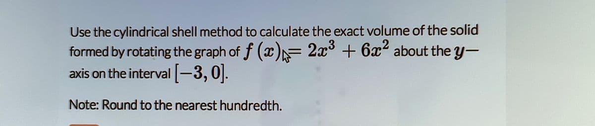 Use the cylindrical shell method to calculate the exact volume of the solid
formed by rotating the graph of f (x)= 2x3 + 6x2 about the y-
axis on the interval-3,0|].
Note: Round to the nearest hundredth.
