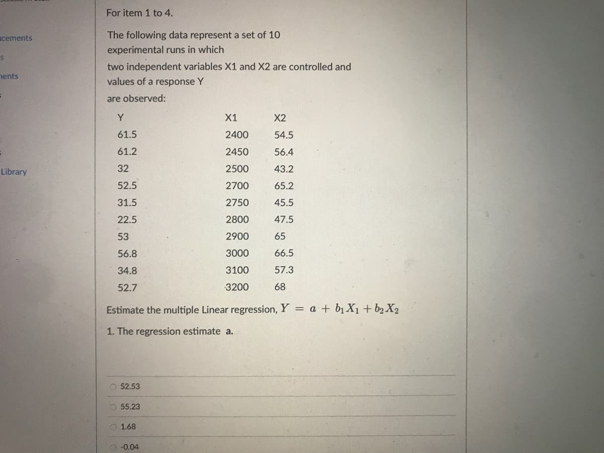 cements
S
ents
S
Library
For item 1 to 4.
The following data represent a set of 10
experimental runs in which
two independent variables X1 and X2 are controlled and
values of a response Y
are observed:
Y
61.5
61.2
32
52.5
31.5
22.5
53
56.8
34.8
52.7
52.53
Estimate the multiple Linear regression, Y = a + b₁ X₁ + b₂ X₂
1. The regression estimate a.
55.23
1.68
X1
2400
2450
2500
2700
2750
2800
2900
3000
3100
3200
-0.04
X2
54.5
56.4
43.2
65.2
45.5
47.5
65
66.5
57.3
68