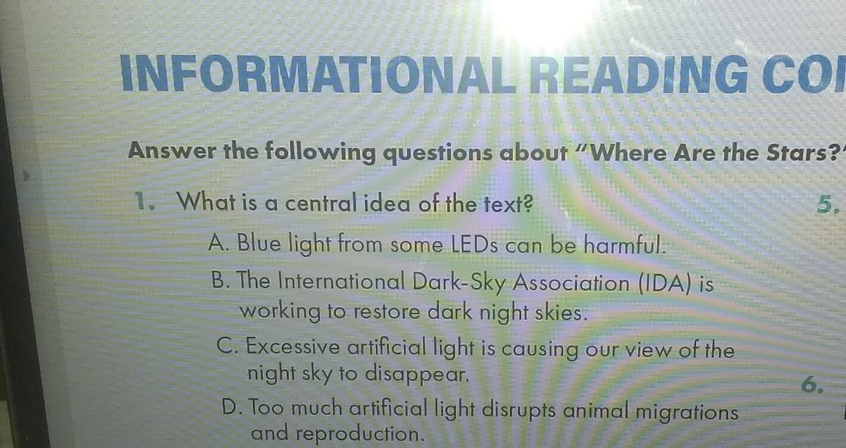 INFORMATIONAL READING CO
Answer the following questions about "Where Are the Stars?
1. What is a central idea of the text?
5.
A. Blue light from some LEDS can be harmful.
B. The International Dark-Sky Association (IDA) is
working to restore dark night skies.
C. Excessive artificial light is causing our view of the
night sky to disappear.
D. Too much artificial light disrupts animal migrations
and reproduction.
6.
