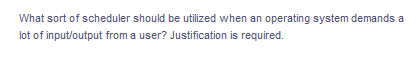 What sort of scheduler should be utilized when an operating system demands a
lot of input/output from a user? Justification is required.