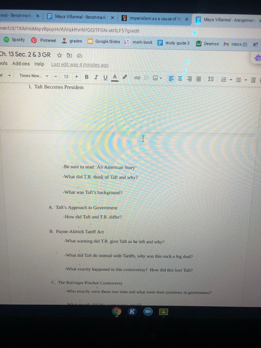 rreal - Bench mark x
E Maya Villarreal - Benchmark
4 Imperialism as a cause of W X
E Maya Villarreal-Assignment >
ment/d/1XAIHoMsyvRpuyHvYUVqiHfvrNYQQITFGN-xkttLF57g/edit
Spotify
O Pinterest grades
O Google Slides iM math book E study guide 3
bad Desmos M Inbox (2) K!
Ch. 13 Sec. 2 & 3 GR D ☺
pols Add-ons Help Last edit was 4 minutes ago
kt
Times New.Y
BIUA
日回。三三=三 E▼=▼三E
12
I. Taft Becomes President
-Be sure to read 'An American Story'
-What did T.R. think of Taft and why?
-What was Taft's background?
A. Taft's Approach to Government
-How did Taft and T.R. differ?
B. Payne-Aldrich Tariff Act
-What warning did T.R. give Taft as he left and why?
-What did Taft do instead with Tariffs, why was this such a big deal?
-What exactly happened in this controversy? How did this hurt Taft?
C. The Ballinger-Pinchot Controversy
-Who exactly were these two men and what were their positions in government?
SAhat oxavalu
