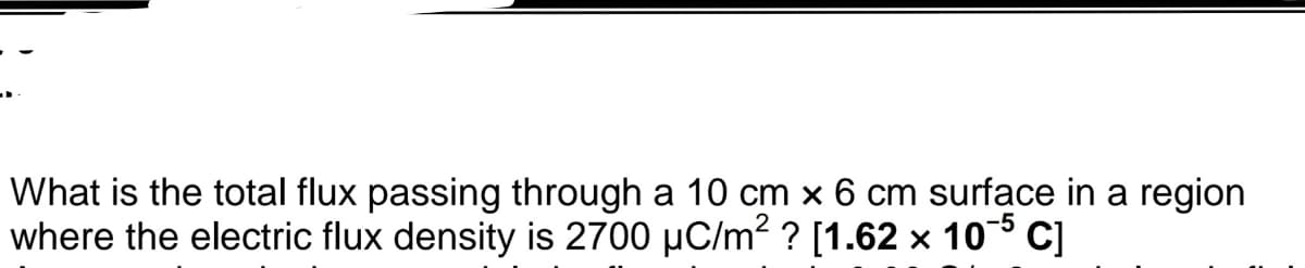 What is the total flux passing through a 10 cm x 6 cm surface in a region
where the electric flux density is 2700 µC/m? ? [1.62 × 10 C]
-5
