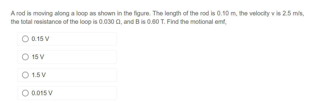 A rod is moving along a loop as shown in the figure. The length of the rod is 0.10 m, the velocity v is 2.5 m/s,
the total resistance of the loop is 0.030 02, and B is 0.60 T. Find the motional emf,
0.15 V
15 V
1.5 V
O 0.015 V