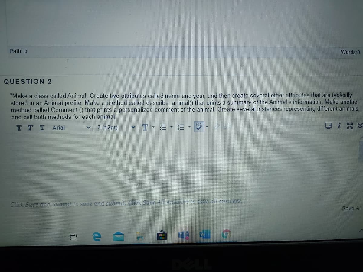 Path: p
Words:0
QUESTION 2
"Make a class called Animal. Create two attributes called name and year and then create several other attributes that are typically
stored in an Animal profile. Make a method called describe animal() that prints a summary of the Animal s information. Make another
method called Comment () that prints a personalized comment of the animal. Create several instances representing different animals.
and call both methods for each animal."
T TT
Arial
3 (12pt)
Click Save and Submit to save and submit Click Sai le se eli arswers
Save All
