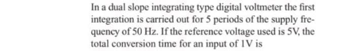 In a dual slope integrating type digital voltmeter the first
integration is carried out for 5 periods of the supply fre-
quency of 50 Hz. If the reference voltage used is 5V, the
total conversion time for an input of IV is