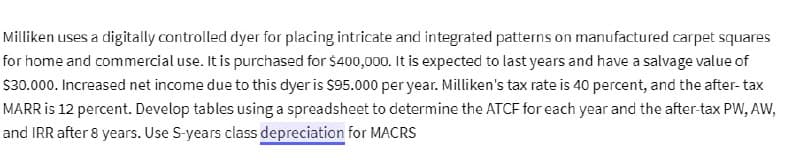 Milliken uses a digitally controlled dyer for placing intricate and integrated patterns on manufactured carpet squares
for home and commercial use. It is purchased for $400,000. It is expected to last years and have a salvage value of
$30.000. Increased net income due to this dyer is $95.000 per year. Milliken's tax rate is 40 percent, and the after-tax
MARR is 12 percent. Develop tables using a spreadsheet to determine the ATCF for each year and the after-tax PW, AW,
and IRR after 8 years. Use S-years class depreciation for MACRS