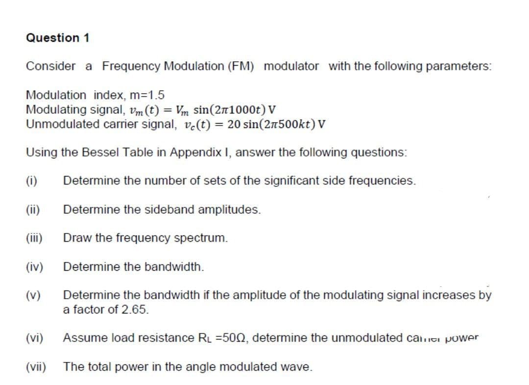 Question 1
Consider a Frequency Modulation (FM) modulator with the following parameters:
Modulation index, m=1.5
Modulating signal, Vm (t) = Vm sin(271000t) V
Unmodulated carrier signal, vc(t) = 20 sin (2500kt) V
Using the Bessel Table in Appendix I, answer the following questions:
(1) Determine the number of sets of the significant side frequencies.
(ii)
Determine the sideband amplitudes.
(iii)
Draw the frequency spectrum.
(iv)
(v)
(vi)
(vii)
Determine the bandwidth.
Determine the bandwidth if the amplitude of the modulating signal increases by
a factor of 2.65.
Assume load resistance RL =500, determine the unmodulated camic power
The total power in the angle modulated wave.