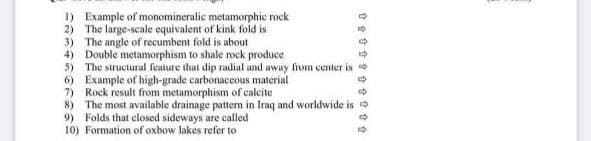 1) Example of monomineralic metamorphic rock
2) The large-scale equivalent of kink fold is
3) The angle of recumbent fold is about
4) Double metamorphism to shale rock produce
5) The structural feature that dip radial and away from center is
Example of high-grade carbonaceous material
6)
7) Rock result from metamorphism of calcite
8) The most available drainage pattern in Iraq and worldwide is
9) Folds that closed sideways are called
10) Formation of oxbow lakes refer to
tttttttttt