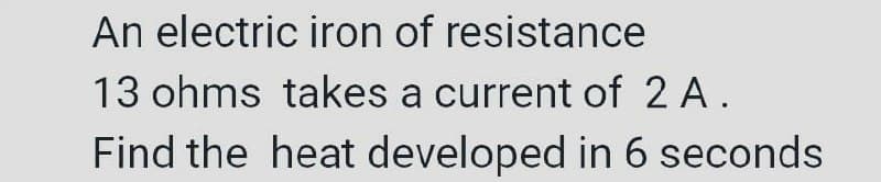 An electric iron of resistance
13 ohms takes a current of 2 A.
Find the heat developed in 6 seconds