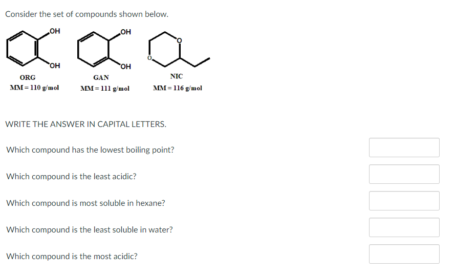 Consider the set of compounds shown below.
OH
OH
XXO
OH
ORG
MM = 110 g/mol
OH
GAN
MM = 111 g/mol
WRITE THE ANSWER IN CAPITAL LETTERS.
NIC
MM = 116 g/mol
Which compound has the lowest boiling point?
Which compound is the least acidic?
Which compound is most soluble in hexane?
Which compound is the least soluble in water?
Which compound is the most acidic?