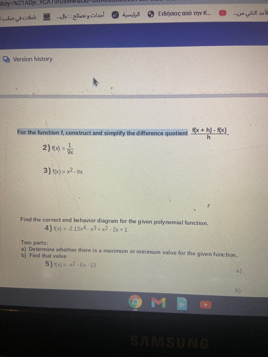 mkey=%21ADjv_
أحداث و نصائح : : بال
Ειδήσεις από την Κ..
الأحد الثاني منه
تاملات في صلب|
Version history
For the function f, construct and simplify the difference quotient A
* * h) - f(x).
2) () =
9x
3) f(x) = x2 - 9x
Find the correct end behavior diagram for the given polynomial function.
4) f(x) = -2.13x4-x3+ x2 - 2x + 1
Two parts:
a) Determine whether there is a maximum or minimum value for the given function,
b) Find that value
5) f(x) = -x2 -6x - 13
a)
b)
MB
SAMSUNG
