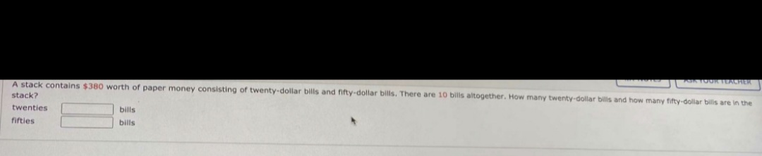 FOKTO0R TEACHER
A stack contains $380 worth of paper money consisting of twenty-dollar bills and fifty-dollar bills. There are 10 bills altogether. How many twenty-dollar bills and how many fifty-dollar bills are in the
stack?
twenties
bills
fifties
bills
