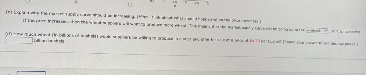 2
25
(c) Explain why the market supply curve should be increasing. (Hint: Think about what should happen when the price increases.)
If the price increases, then the wheat suppliers will want to produce more wheat. This means that the market supply curve will be going up to the -Select-v
so it is increasing.
(d) How much wheat (in billions of bushels) would suppliers be willing to produce in a year and offer for sale at a price of $4.33 per bushel? (Round your answer to two decimal places.)
billion bushels
