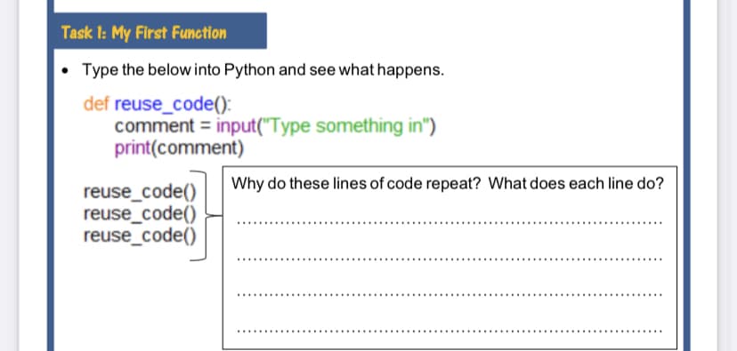 Task 1: My First Function
• Type the below into Python and see what happens.
def reuse_code():
comment = input("Type something in")
print(comment)
Why do these lines of code repeat? What does each line do?
reuse_code()
reuse_code()
reuse_code()
