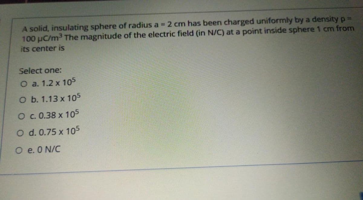 A solid, insulating sphere of radius a = 2 cm has been charged uniformly by a density p%3=
100 µC/m3 The magnitude of the electric field (in N/C) at a point inside sphere 1 cm from
its center is
Select one:
O a. 1.2 x 105
O b. 1.13 x 105
O c. 0.38 x 105
O d. 0.75 x 105
O e. 0 N/C
