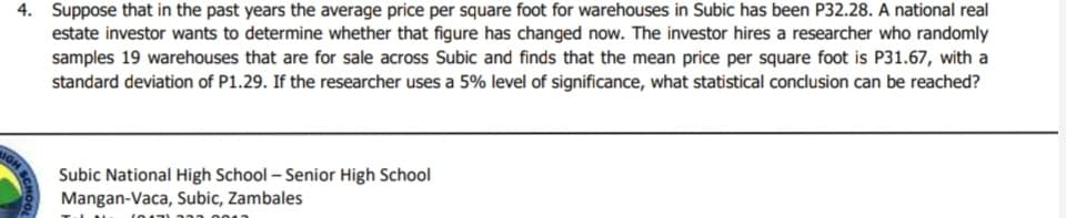 4. Suppose that in the past years the average price per square foot for warehouses in Subic has been P32.28. A national real
estate investor wants to determine whether that figure has changed now. The investor hires a researcher who randomly
samples 19 warehouses that are for sale across Subic and finds that the mean price per square foot is P31.67, with a
standard deviation of P1.29. If the researcher uses a 5% level of significance, what statistical conclusion can be reached?
IGH
SCHOOL
Subic National High School - Senior High School
Mangan-Vaca, Subic, Zambales