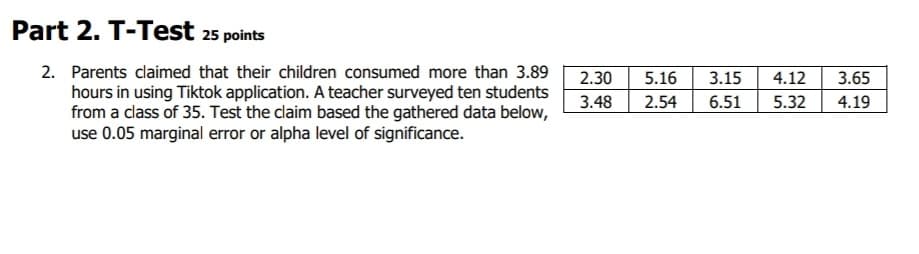 Part 2. T-Test 25 points
2. Parents claimed that their children consumed more than 3.89
hours in using Tiktok application. A teacher surveyed ten students
from a class of 35. Test the claim based the gathered data below,
use 0.05 marginal error or alpha level of significance.
2.30 5.16 3.15
3.48 2.54
3.65
4.12
6.51 5.32 4.19