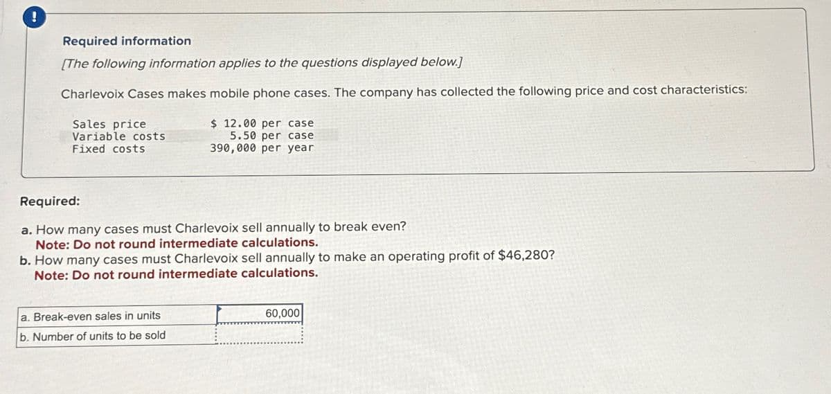 Required information
[The following information applies to the questions displayed below.]
Charlevoix Cases makes mobile phone cases. The company has collected the following price and cost characteristics:
Sales price
Variable costs
Fixed costs
$ 12.00 per case
5.50 per case
390,000 per year
Required:
a. How many cases must Charlevoix sell annually to break even?
Note: Do not round intermediate calculations.
b. How many cases must Charlevoix sell annually to make an operating profit of $46,280?
Note: Do not round intermediate calculations.
a. Break-even sales in units
b. Number of units to be sold
60,000