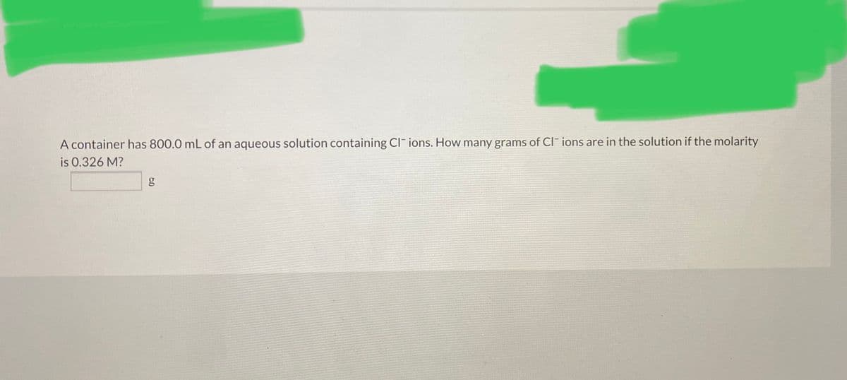 A container has 800.0 mL of an aqueous solution containing CI ions. How many grams of CI ions are in the solution if the molarity
is 0.326 M?
