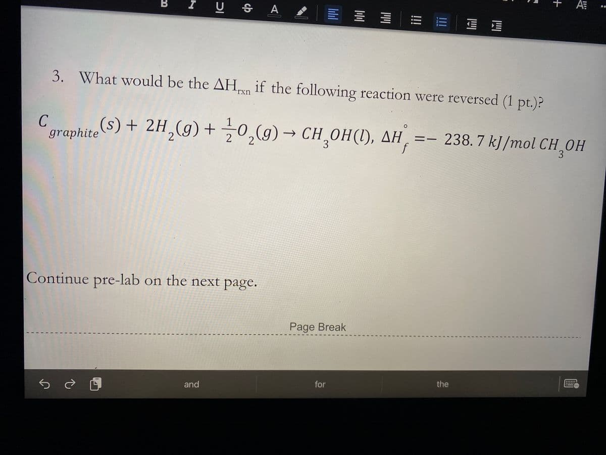 B
I U S A
E = = E E E E
3. What would be the AH, if the following reaction were reversed (1 pt.)?
rxn
graphiteS) + 2H,(g) + 0,(9) → CH_OH(1), AH
CH,ОН (), ДН, %3—
f
- 238.7 kJ/mol CH,OH
3
Continue pre-lab on the next page.
Page Break
for
the
and
+
