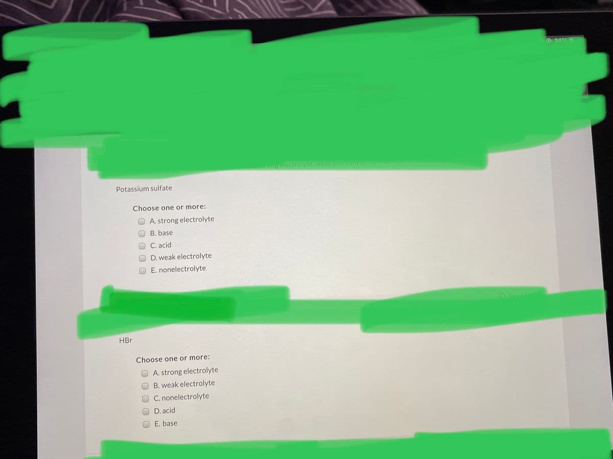 O 34% O
ong electrolyte, weak electrolyte,onelectroyte,aiu
Potassium sulfate
Choose one or more:
A. strong electrolyte
B. base
C. acid
D. weak electrolyte
E. nonelectrolyte
O See Hin
HBr
Choose one or more:
A. strong electrolyte
B. weak electrolyte
C. nonelectrolyte
D. acid
E. base
