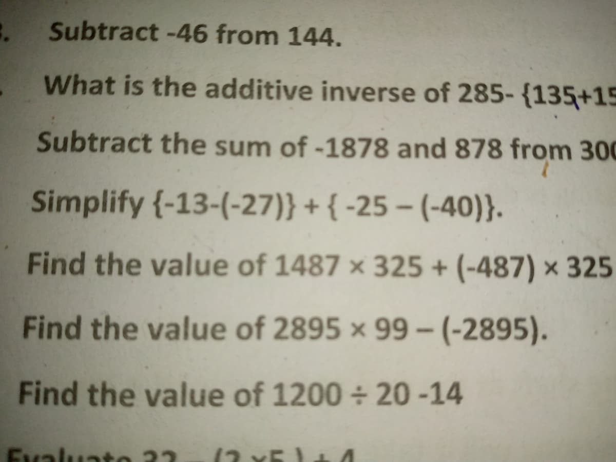 Subtract -46 from 144.
What is the additive inverse of 285- {135+15
Subtract the sum of -1878 and 878 from 300
Simplify {-13-(-27)} + { -25 – (-40)}.
Find the value of 1487 × 325 + (-487) × 325
Find the value of 2895 × 99 - (-2895).
Find the value of 1200 + 20-14
Evaluato 32
